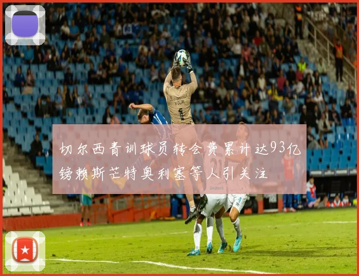 切尔西青训球员转会费累计达93亿镑赖斯芒特奥利塞等人引关注