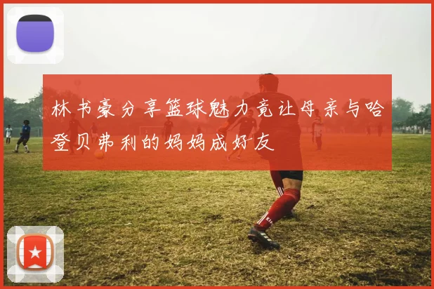 林书豪分享篮球魅力竟让母亲与哈登贝弗利的妈妈成好友