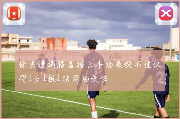 徐杰遭遇膝盖撞击半场表现不佳仅得1分1板1助离场受伤