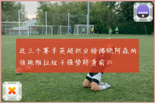 近三个赛季英超积分榜揭晓阿森纳领跑维拉纽卡强势跻身前六