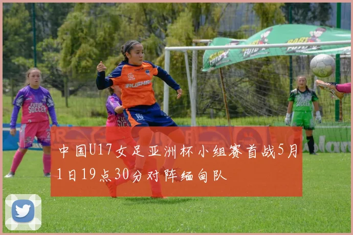 中国U17女足亚洲杯小组赛首战5月1日19点30分对阵缅甸队