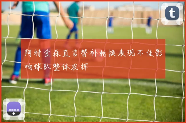 阿特金森直言替补轮换表现不佳影响球队整体发挥