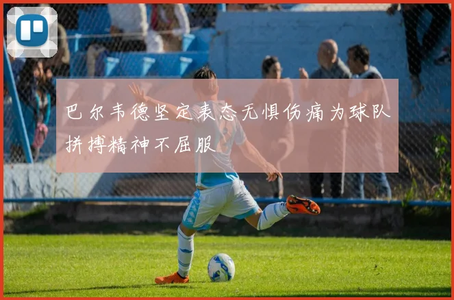 巴尔韦德坚定表态无惧伤痛为球队拼搏精神不屈服