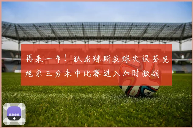 再来一节！狄龙琼斯发球失误芬克绝杀三分未中比赛进入加时激战