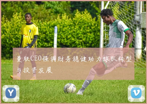 曼联CEO强调财务稳健助力球队转型与投资发展