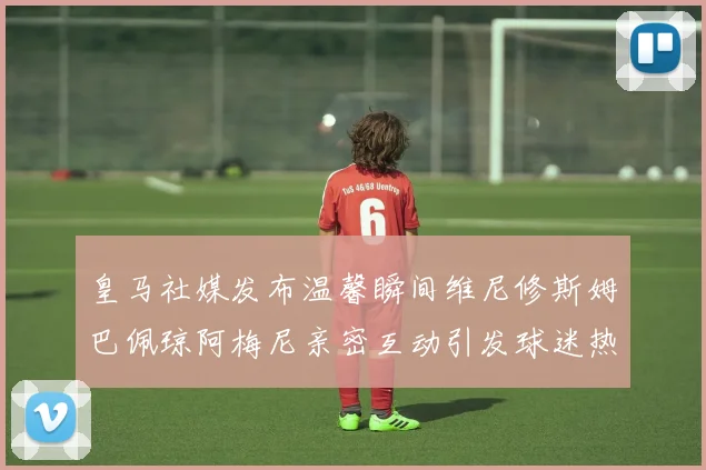 皇马社媒发布温馨瞬间维尼修斯姆巴佩琼阿梅尼亲密互动引发球迷热议