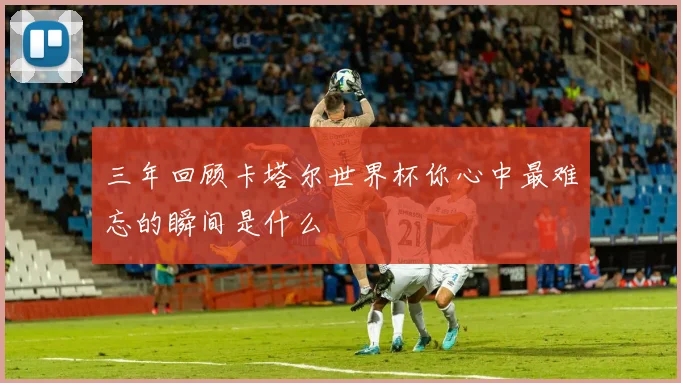 三年回顾卡塔尔世界杯你心中最难忘的瞬间是什么