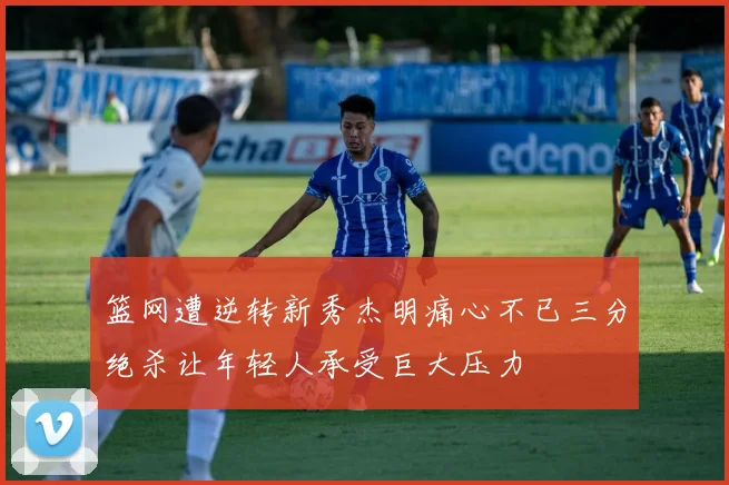 篮网遭逆转新秀杰明痛心不已三分绝杀让年轻人承受巨大压力