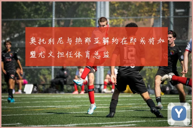 奥托利尼与热那亚解约在即或将加盟尤文担任体育总监