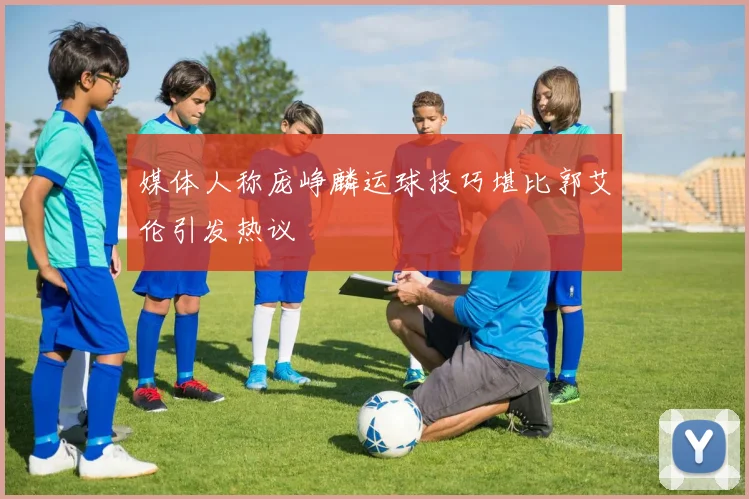 媒体人称庞峥麟运球技巧堪比郭艾伦引发热议