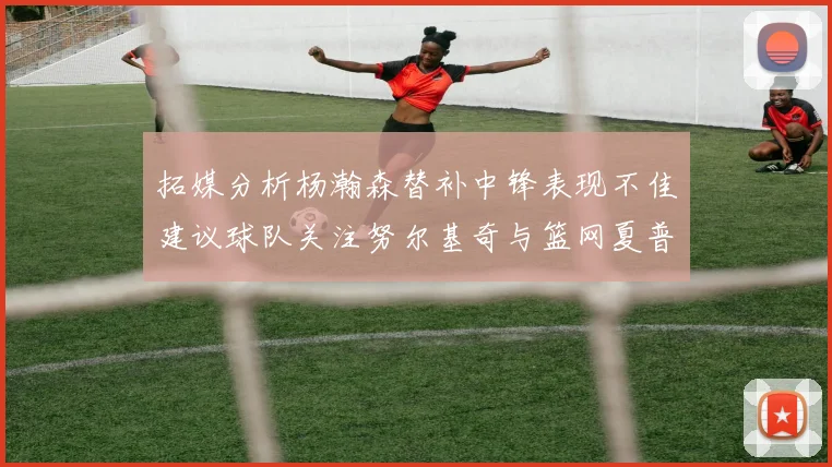 拓媒分析杨瀚森替补中锋表现不佳建议球队关注努尔基奇与篮网夏普