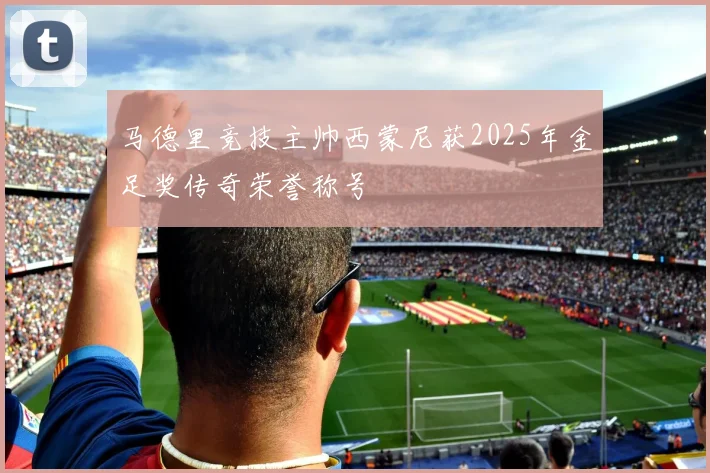 马德里竞技主帅西蒙尼获2025年金足奖传奇荣誉称号