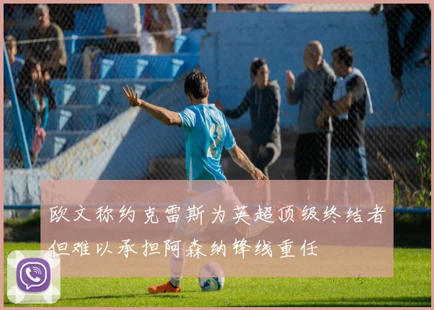 欧文称约克雷斯为英超顶级终结者但难以承担阿森纳锋线重任
