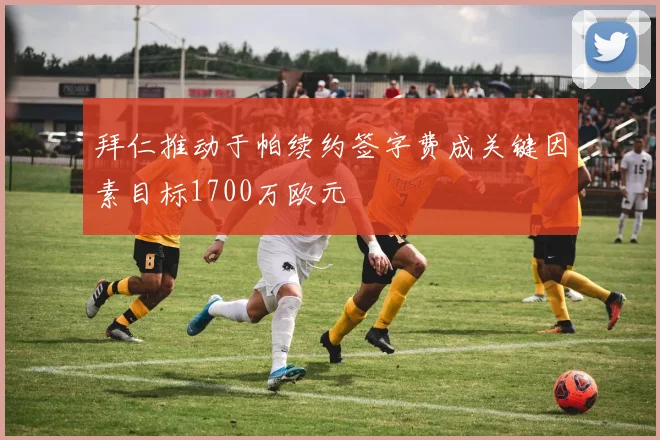拜仁推动于帕续约签字费成关键因素目标1700万欧元