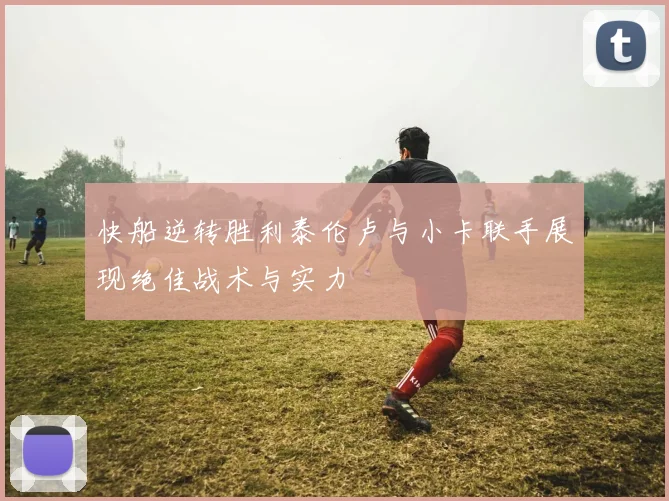 快船逆转胜利泰伦卢与小卡联手展现绝佳战术与实力