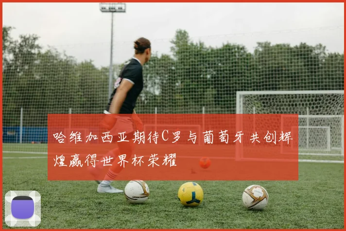 哈维加西亚期待C罗与葡萄牙共创辉煌赢得世界杯荣耀
