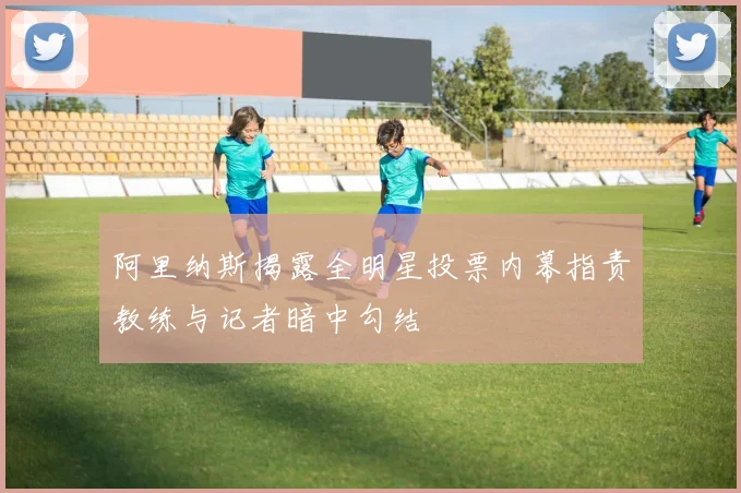 阿里纳斯揭露全明星投票内幕指责教练与记者暗中勾结