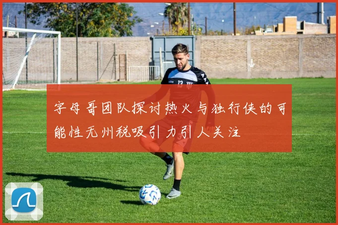 字母哥团队探讨热火与独行侠的可能性无州税吸引力引人关注