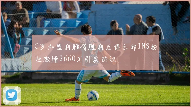 C罗加盟利雅得胜利后俱乐部INS粉丝激增2660万引发热议