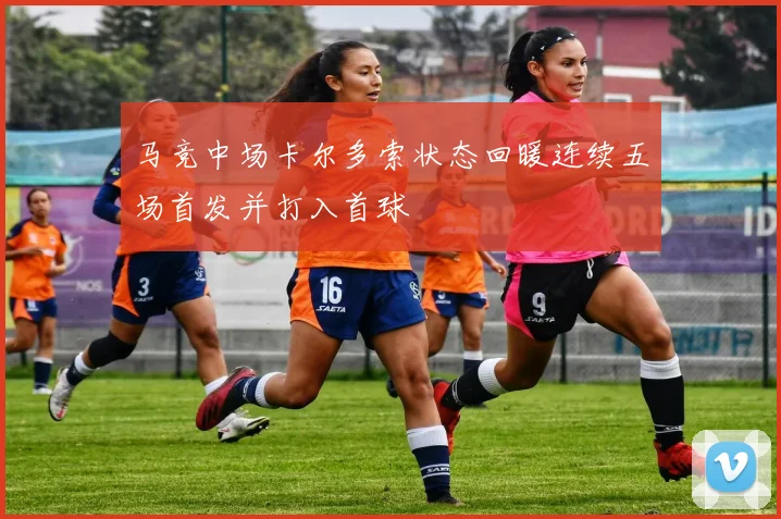 马竞中场卡尔多索状态回暖连续五场首发并打入首球