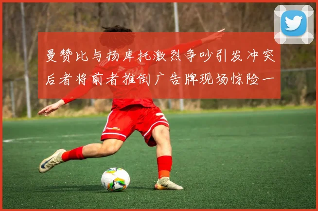曼赞比与扬库托激烈争吵引发冲突后者将前者推倒广告牌现场惊险一幕