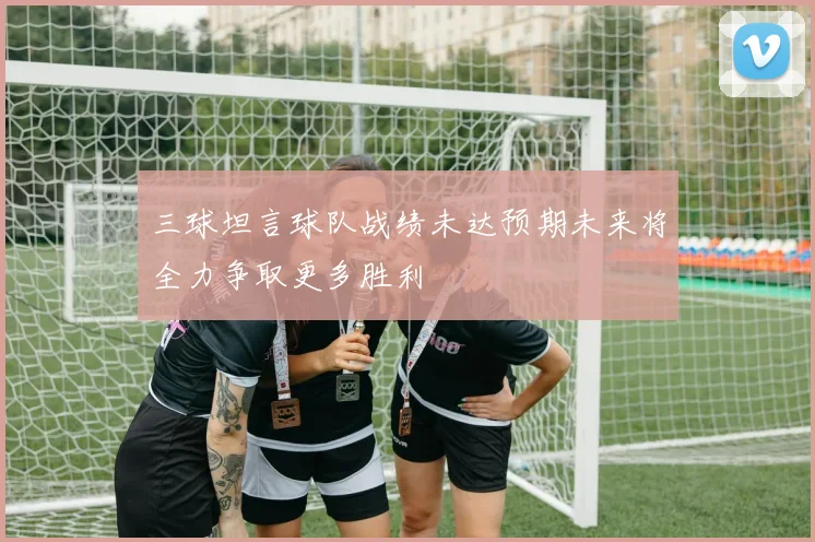 三球坦言球队战绩未达预期未来将全力争取更多胜利