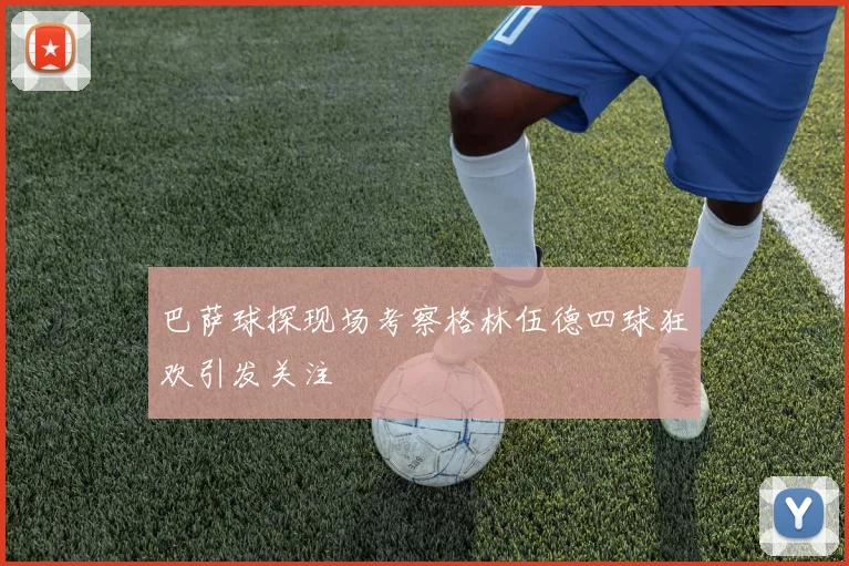 巴萨球探现场考察格林伍德四球狂欢引发关注