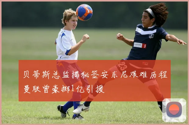 贝蒂斯总监揭秘签安东尼艰难历程曼联曾豪掷1亿引援