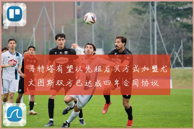 马特塔有望以先租后买方式加盟尤文图斯双方已达成四年合同协议