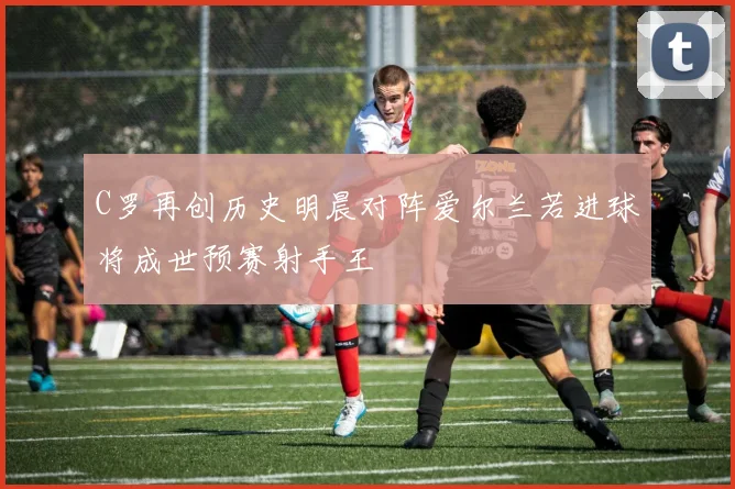 C罗再创历史明晨对阵爱尔兰若进球将成世预赛射手王
