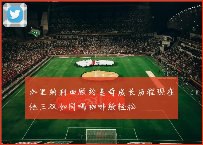 加里纳利回顾约基奇成长历程现在他三双如同喝咖啡般轻松