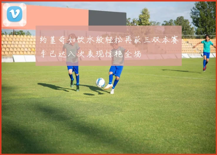 约基奇如饮水般轻松再获三双本赛季已达八次表现惊艳全场