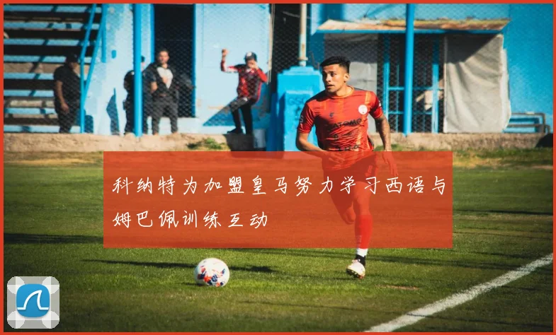 科纳特为加盟皇马努力学习西语与姆巴佩训练互动