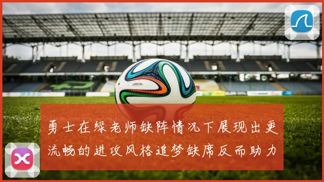 勇士在绿老师缺阵情况下展现出更流畅的进攻风格追梦缺席反而助力球队表现提升