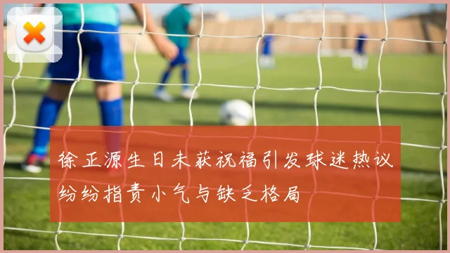 徐正源生日未获祝福引发球迷热议纷纷指责小气与缺乏格局