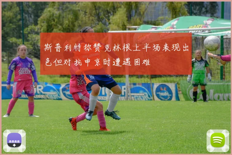 斯普利特称赞克林根上半场表现出色但对抗申京时遭遇困难