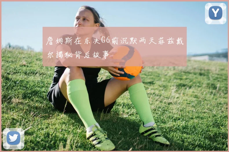 詹姆斯在东决G6前沉默两天菲兹戴尔揭秘背后故事