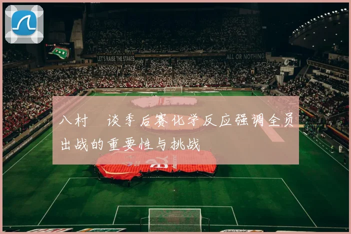 八村塁谈季后赛化学反应强调全员出战的重要性与挑战