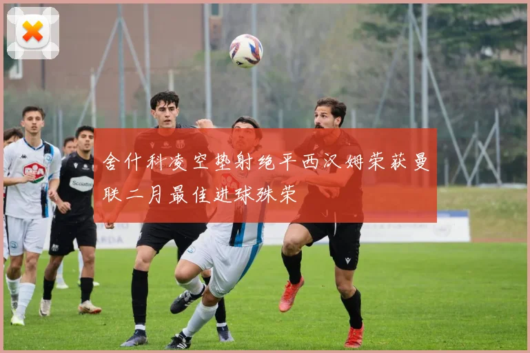 舍什科凌空垫射绝平西汉姆荣获曼联二月最佳进球殊荣