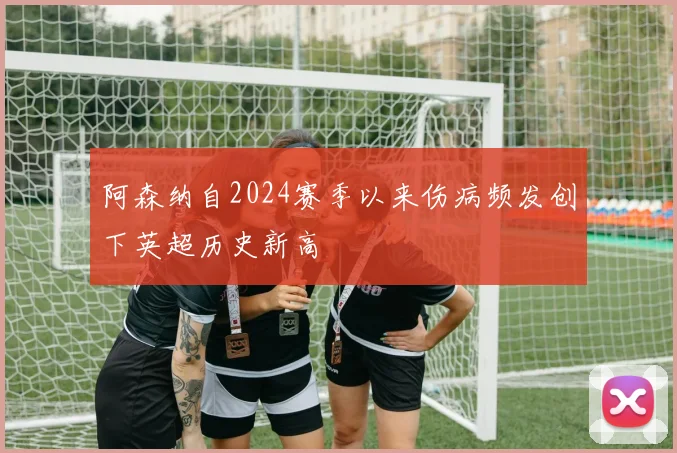 阿森纳自2024赛季以来伤病频发创下英超历史新高