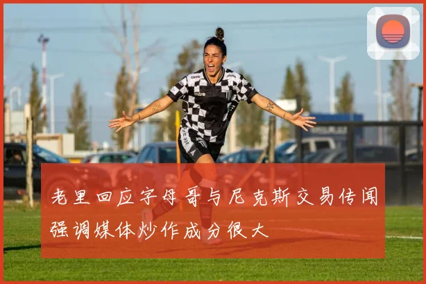 老里回应字母哥与尼克斯交易传闻强调媒体炒作成分很大