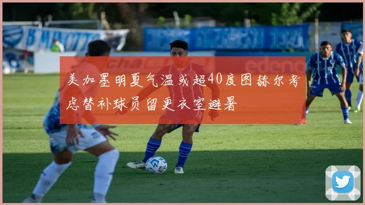 美加墨明夏气温或超40度图赫尔考虑替补球员留更衣室避暑