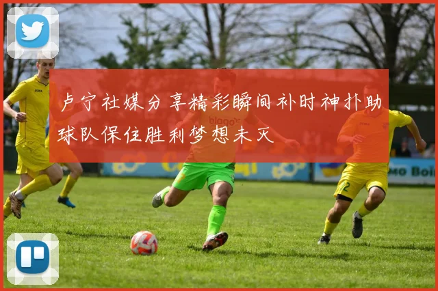 卢宁社媒分享精彩瞬间补时神扑助球队保住胜利梦想未灭