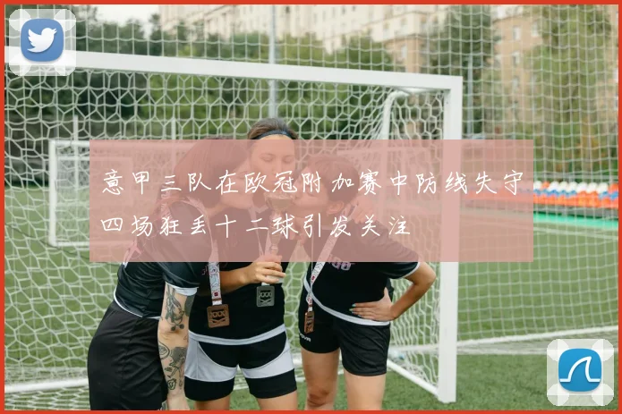 意甲三队在欧冠附加赛中防线失守四场狂丢十二球引发关注
