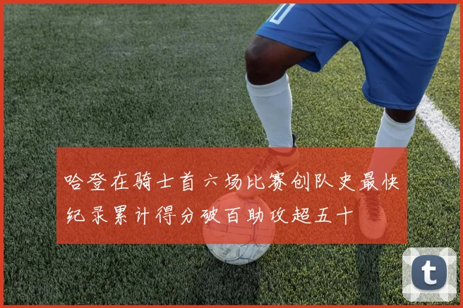 哈登在骑士首六场比赛创队史最快纪录累计得分破百助攻超五十