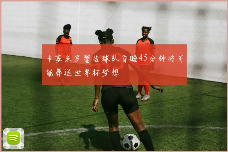 卡塞米罗警告球队昏睡45分钟将可能葬送世界杯梦想