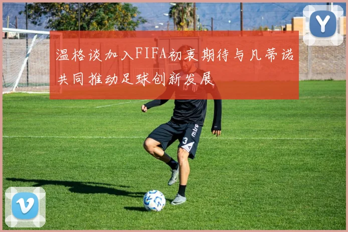 温格谈加入FIFA初衷期待与凡蒂诺共同推动足球创新发展