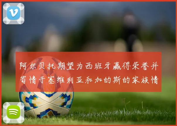阿尔贝托期望为西班牙赢得荣誉并寄情于塞维利亚和加的斯的家族情怀